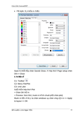 Giáo trình Autocad2007
• Fill style: G¸n kiÓu t« ®Æc
Sauk hi thiÕt lËp chän Save& Close, t¹i hép tho¹i Page setup chän
OK=> Close
2. In b¶n vÏ
C1: Toolbar
C2: Menu File/Plot
C3: cmd: plot
XuÊt hiÖn hép tho¹i Plot
+ Chän OK ®Ó in
+ Preview: Xem thö ( muèn in kÝch chuét ph¶i chän plot)
Muèn in b¶n vÏ kh¸c ta chän windows vµ chän vïng cÇn in => Apply
to layout => OK
Biªn soÆn: L©m Ngäc TiÕn 52
 