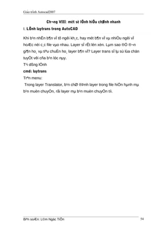 Giáo trình Autocad2007
Ch¬ng VIII: mét sè lÖnh hiÖu chØnh nhanh
I. LÖnh laytrans trong AutoCAD
Khi b¹n nhËn b¶n vÏ tõ ngêi kh¸c, hay mét b¶n vÏ vµ nhiÒu ngêi vÏ
hoÆc nèi c¸c file vµo nhau. Layer sÏ rÊt lén xén. Lµm sao ®Ó ®¬n
gi¶n ho¸ vµ tiªu chuÈn ho¸ layer b¶n vÏ? Layer trans sÏ lµ sù lùa chän
tuyÖt vêi cña b¹n lóc nµy.
T¹i dßng lÖnh
cmd: laytrans
Trªn menu:
Trong layer Translator, b¹n chØ ®Þnh layer trong file hiÖn hµnh mµ
b¹n muèn chuyÓn, råi layer mµ b¹n muèn chuyÓn tíi.
Biªn soÆn: L©m Ngäc TiÕn 54
 
