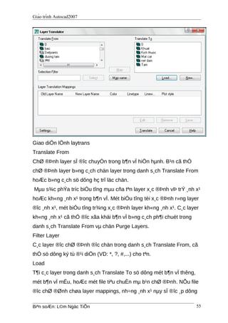 Giáo trình Autocad2007
Giao diÖn lÖnh laytrans
Translate From
ChØ ®Þnh layer sÏ ®îc chuyÓn trong b¶n vÏ hiÖn hµnh. B¹n cã thÓ
chØ ®Þnh layer b»ng c¸ch chän layer trong danh s¸ch Translate From
hoÆc b»ng c¸ch sö dông hç trî läc chän.
Mµu s¾c phÝa tríc biÓu tîng mµu cña tªn layer x¸c ®Þnh vÞ trÝ ¸nh x¹
hoÆc kh«ng ¸nh x¹ trong b¶n vÏ. Mét biÓu tîng tèi x¸c ®Þnh r»ng layer
®îc ¸nh x¹, mét biÓu tîng tr¾ng x¸c ®Þnh layer kh«ng ¸nh x¹. C¸c layer
kh«ng ¸nh x¹ cã thÓ ®îc xãa khái b¶n vÏ b»ng c¸ch ph¶i chuét trong
danh s¸ch Translate From vµ chän Purge Layers.
Filter Layer
C¸c layer ®îc chØ ®Þnh ®îc chän trong danh s¸ch Translate From, cã
thÓ sö dông ký tù ®¹i diÖn (VD: *, ?, #,...) cho tªn.
Load
T¶i c¸c layer trong danh s¸ch Translate To sö dông mét b¶n vÏ thêng,
mét b¶n vÏ mÉu, hoÆc mét file tiªu chuÈn mµ b¹n chØ ®Þnh. NÕu file
®îc chØ ®Ønh chøa layer mappings, nh÷ng ¸nh x¹ nµy sÏ ®îc ¸p dông
Biªn soÆn: L©m Ngäc TiÕn 55
 