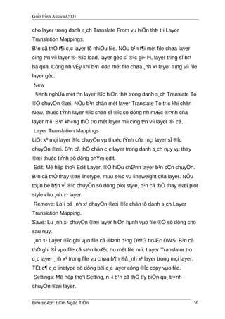 Giáo trình Autocad2007
cho layer trong danh s¸ch Translate From vµ hiÖn thÞ t¹i Layer
Translation Mappings.
B¹n cã thÓ t¶i c¸c layer tõ nhiÒu file. NÕu b¹n t¶i mét file chøa layer
cïng tªn víi layer ®· ®îc load, layer gèc sÏ ®îc gi÷ l¹i, layer trïng sÏ bÞ
bá qua. Còng nh vËy khi b¹n load mét file chøa ¸nh x¹ layer trïng víi file
layer gèc.
New
§Þnh nghÜa mét tªn layer ®îc hiÓn thÞ trong danh s¸ch Translate To
®Ó chuyÓn ®æi. NÕu b¹n chän mét layer Translate To tríc khi chän
New, thuéc tÝnh layer ®îc chän sÏ ®îc sö dông nh mÆc ®Þnh cña
layer míi. B¹n kh«ng thÓ t¹o mét layer míi cïng tªn víi layer ®· cã.
Layer Translation Mappings
LiÖt kª mçi layer ®îc chuyÓn vµ thuéc tÝnh cña mçi layer sÏ ®îc
chuyÓn ®æi. B¹n cã thÓ chän c¸c layer trong danh s¸ch nµy vµ thay
®æi thuéc tÝnh sö dông phÝm edit.
Edit: Më hép tho¹i Edit Layer, ®Ó hiÖu chØnh layer b¹n cÇn chuyÓn.
B¹n cã thÓ thay ®æi linetype, mµu s¾c vµ lineweight cña layer. NÕu
toµn bé b¶n vÏ ®îc chuyÓn sö dông plot style, b¹n cã thÓ thay ®æi plot
style cho ¸nh x¹ layer.
Remove: Lo¹i bá ¸nh x¹ chuyÓn ®æi ®îc chän tõ danh s¸ch Layer
Translation Mapping.
Save: Lu ¸nh x¹ chuyÓn ®æi layer hiÖn hµnh vµo file ®Ó sö dông cho
sau nµy.
¸nh x¹ Layer ®îc ghi vµo file cã ®Þnh d¹ng DWG hoÆc DWS. B¹n cã
thÓ ghi ®Ì vµo file cã s½n hoÆc t¹o mét file míi. Layer Translator t¹o
c¸c layer ¸nh x¹ trong file vµ chøa b¶n ®å ¸nh x¹ layer trong mçi layer.
TÊt c¶ c¸c linetype sö dông bëi c¸c layer còng ®îc copy vµo file.
Settings: Më hép tho¹i Setting, n¬i b¹n cã thÓ tïy biÕn qu¸ tr×nh
chuyÓn ®æi layer.
Biªn soÆn: L©m Ngäc TiÕn 56
 