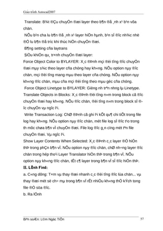 Giáo trình Autocad2007
Translate: B¾t ®Çu chuyÓn ®æi layer theo b¶n ®å ¸nh x¹ b¹n võa
chän.
NÕu b¹n cha lu b¶n ®å ¸nh x¹ layer hiÖn hµnh, b¹n sÏ ®îc nh¾c nhë
®Ó lu b¶n ®å tríc khi thùc hiÖn chuyÓn ®æi.
B¶ng setting cña laytrans
§iÒu khiÓn qu¸ tr×nh chuyÓn ®æi layer:
Force Object Color to BYLAYER: X¸c ®Þnh mçi ®èi tîng ®îc chuyÓn
®æi mµy s¾c theo layer cña chóng hay kh«ng. NÕu option nµy ®îc
chän, mçi ®èi tîng mang mµu theo layer cña chóng. NÕu option nµy
kh«ng ®îc chän, mµu cña mçi ®èi tîng theo mµu gèc cña chóng.
Force Object Linetype to BYLAYER: Gièng nh trªn nhng lµ Linetype.
Translate Objects in Blocks: X¸c ®Þnh ®èi tîng n»m trong block cã ®îc
chuyÓn ®æi hay kh«ng. NÕu ®îc chän, ®èi tîng n»m trong block sÏ ®-
îc chuyÓn vµ ngîc l¹i.
Write Transaction Log: ChØ ®Þnh cã ghi l¹i kÕt qu¶ chi tiÕt trong file
log hay kh«ng. NÕu option nµy ®îc chän, mét file log sÏ ®îc t¹o trong
th môc chøa b¶n vÏ chuyÓn ®æi. File log ®îc g¸n cïng mét tªn file
chuyÓn ®æi. Vµ ngîc l¹i.
Show Layer Contents When Selected: X¸c ®Þnh c¸c layer ®Ó hiÓn
thÞ trong phÇn b¶n vÏ. NÕu option nµy ®îc chän, chØ nh÷ng layer ®îc
chän trong hép tho¹i Layer Translator hiÓn thÞ trong b¶n vÏ. NÕu
option nµy kh«ng ®îc chän, tÊt c¶ layer trong b¶n vÏ sÏ ®îc hiÓn thÞ.
II. LÖnh Find:
a. C«ng dông: T×m vµ thay ®æi nhanh c¸c ®èi tîng ®îc lùa chän... vµ
thay ®æi mét sè ch÷ mµ trong b¶n vÏ rÊt nhiÒu kh«ng thÓ kÝch tong
file ®Ó söa ®îc.
b. Ra lÖnh
Biªn soÆn: L©m Ngäc TiÕn 57
 