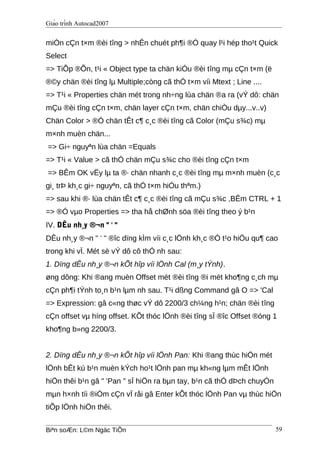 Giáo trình Autocad2007
miÒn cÇn t×m ®èi tîng > nhÊn chuét ph¶i ®Ó quay l¹i hép tho¹t Quick
Select
=> TiÕp ®Õn, t¹i « Object type ta chän kiÓu ®èi tîng mµ cÇn t×m (ë
®©y chän ®èi tîng lµ Multiple;còng cã thÓ t×m víi Mtext ; Line ....
=> T¹i « Properties chän mét trong nh÷ng lùa chän ®a ra (vÝ dô: chän
mÇu ®èi tîng cÇn t×m, chän layer cÇn t×m, chän chiÒu dµy...v..v)
Chän Color > ®Ó chän tÊt c¶ c¸c ®èi tîng cã Color (mÇu s¾c) mµ
m×nh muèn chän...
=> Gi÷ nguyªn lùa chän =Equals
=> T¹i « Value > cã thÓ chän mÇu s¾c cho ®èi tîng cÇn t×m
=> BÊm OK vËy lµ ta ®· chän nhanh c¸c ®èi tîng mµ m×nh muèn (c¸c
gi¸ trÞ kh¸c gi÷ nguyªn, cã thÓ t×m hiÓu thªm.)
=> sau khi ®· lùa chän tÊt c¶ c¸c ®èi tîng cã mÇu s¾c ,BÊm CTRL + 1
=> ®Ó vµo Properties => tha hå chØnh söa ®èi tîng theo ý b¹n
IV. DÊu nh¸y ®¬n " ' "
DÊu nh¸y ®¬n " ' " ®îc dïng kÌm víi c¸c lÖnh kh¸c ®Ó t¹o hiÖu qu¶ cao
trong khi vÏ. Mét sè vÝ dô cô thÓ nh sau:
1. Dïng dÊu nh¸y ®¬n kÕt hîp víi lÖnh Cal (m¸y tÝnh).
øng dông: Khi ®ang muèn Offset mét ®èi tîng ®i mét kho¶ng c¸ch mµ
cÇn ph¶i tÝnh to¸n b¹n lµm nh sau. T¹i dßng Command gâ O => 'Cal
=> Expression: gâ c«ng thøc vÝ dô 2200/3 ch¼ng h¹n; chän ®èi tîng
cÇn offset vµ híng offset. KÕt thóc lÖnh ®èi tîng sÏ ®îc Offset ®óng 1
kho¶ng b»ng 2200/3.
2. Dïng dÊu nh¸y ®¬n kÕt hîp víi lÖnh Pan: Khi ®ang thùc hiÖn mét
lÖnh bÊt kú b¹n muèn kÝch ho¹t lÖnh pan mµ kh«ng lµm mÊt lÖnh
hiÖn thêi b¹n gâ " 'Pan " sÏ hiÖn ra bµn tay, b¹n cã thÓ dÞch chuyÓn
mµn h×nh tíi ®iÓm cÇn vÏ råi gâ Enter kÕt thóc lÖnh Pan vµ thùc hiÖn
tiÕp lÖnh hiÖn thêi.
Biªn soÆn: L©m Ngäc TiÕn 59
 