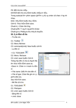Giáo trình Autocad2007
F9: BËt t¾t bíc nh¶y.
ENTER bËt t¾t c©u lÖnh hoÆc nhËp d÷ liÖu.
Trong autocad th× phim space (phÝm c¸ch) vµ enter cã chøc n¨ng nh
nhau.
ESC: Hñy lÖnh hoÆc tho¸t lÖnh.
Ctrl+S: Thùc hiÖn lÖnh save.
Chuét tr¸i: Chän ®èi tîng.
Chuét ph¶i: T¬ng ®¬ng phÝm Enter
Chuét gi÷a: Phãng to thu nhá,di chuyÓn.
III. C¸ch lÖnh vÒ file
- T¹o file míi.
C1: Toolbar
C2: Menu file/new
C3: command(cmd): New hoÆc ctrl+N
- Lu b¶n vÏ.
+ C1: TOOLBAR
C2: Menu: file/save
C3: cmd: save hoÆc Ctrl+S
Trêng hîp b¶n vÏ cha lu thµnh file
th× thùc hiÖn lÖnh save as.
+Save in: Chän n¬i muèn lu b¶n
vÏ.
+ File name: §Æt tªn cho b¶n vÏ.
+ File of type: Chän file ghi víi c¸c
phiªn b¶n tríc.
Sau ®ã kÝch save.
- Më file cã s½n.
C1: TOOLBAR
C2: File/open
C3: cmd: open hoÆc Ctrl+O
- §ãng b¶n vÏ.
+ cmd: close
Biªn soÆn: L©m Ngäc TiÕn 6
 