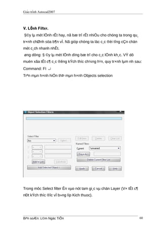 Giáo trình Autocad2007
V. LÖnh Filter.
§©y lµ mét lÖnh rÊt hay, nã bæ trî rÊt nhiÒu cho chóng ta trong qu¸
tr×nh chØnh söa b¶n vÏ. Nã gióp chóng ta läc c¸c ®èi tîng cÇn chän
mét c¸ch nhanh nhÊt.
øng dông: § ©y lµ mét lÖnh dïng bæ trî cho c¸c lÖnh kh¸c. VÝ dô
muèn xãa tÊt c¶ c¸c ®êng kÝch thíc ch¼ng h¹n, quy tr×nh lµm nh sau:
Command: FI ↵
Trªn mµn h×nh hiÓn thÞ mµn h×nh Objects selection
Trong môc Select filter Ên vµo nót tam gi¸c vµ chän Layer (V× tÊt c¶
nÐt kÝch thíc ®îc vÏ b»ng líp Kich thuoc).
Biªn soÆn: L©m Ngäc TiÕn 60
 
