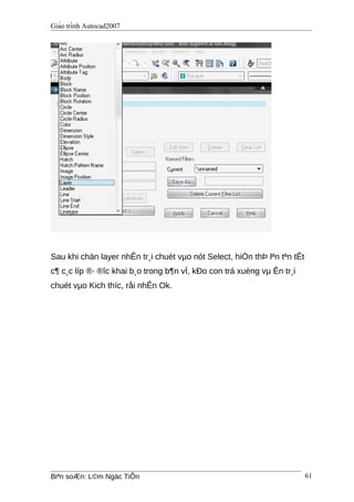 Giáo trình Autocad2007
Sau khi chän layer nhÊn tr¸i chuét vµo nót Select, hiÓn thÞ lªn tªn tÊt
c¶ c¸c líp ®· ®îc khai b¸o trong b¶n vÏ, kÐo con trá xuèng vµ Ên tr¸i
chuét vµo Kich thíc, råi nhÊn Ok.
Biªn soÆn: L©m Ngäc TiÕn 61
 