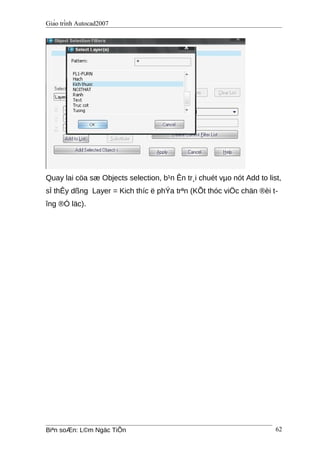 Giáo trình Autocad2007
Quay lai cöa sæ Objects selection, b¹n Ên tr¸i chuét vµo nót Add to list,
sÏ thÊy dßng Layer = Kich thíc ë phÝa trªn (KÕt thóc viÖc chän ®èi t-
îng ®Ó läc).
Biªn soÆn: L©m Ngäc TiÕn 62
 