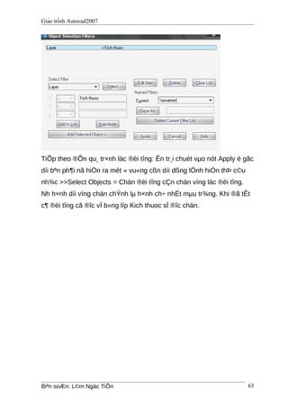 Giáo trình Autocad2007
TiÕp theo ®Õn qu¸ tr×nh läc ®èi tîng: Ên tr¸i chuét vµo nót Apply ë gãc
díi bªn ph¶i nã hiÖn ra mét « vu«ng cßn díi dßng lÖnh hiÓn thÞ c©u
nh¾c >>Select Objects = Chän ®èi tîng cÇn chän vïng läc ®èi tîng.
Nh h×nh díi vïng chän chÝnh lµ h×nh ch÷ nhËt mµu tr¾ng. Khi ®ã tÊt
c¶ ®èi tîng cã ®îc vÏ b»ng líp Kich thuoc sÏ ®îc chän.
Biªn soÆn: L©m Ngäc TiÕn 63
 
