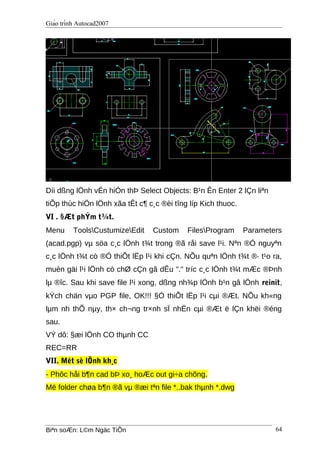 Giáo trình Autocad2007
Díi dßng lÖnh vÉn hiÓn thÞ Select Objects: B¹n Ên Enter 2 lÇn liªn
tiÕp thùc hiÖn lÖnh xãa tÊt c¶ c¸c ®èi tîng líp Kich thuoc.
VI . §Æt phÝm t¾t.
Menu ToolsCustumizeEdit Custom FilesProgram Parameters
(acad.pgp) vµ söa c¸c lÖnh t¾t trong ®ã råi save l¹i. Nªn ®Ó nguyªn
c¸c lÖnh t¾t cò ®Ó thiÕt lËp l¹i khi cÇn. NÕu quªn lÖnh t¾t ®· t¹o ra,
muèn gäi l¹i lÖnh cò chØ cÇn gâ dÊu "." tríc c¸c lÖnh t¾t mÆc ®Þnh
lµ ®îc. Sau khi save file l¹i xong, dßng nh¾p lÖnh b¹n gâ lÖnh reinit,
kÝch chän vµo PGP file, OK!!! §Ó thiÕt lËp l¹i cµi ®Æt. NÕu kh«ng
lµm nh thÕ nµy, th× ch¬ng tr×nh sÏ nhËn cµi ®Æt ë lÇn khëi ®éng
sau.
VÝ dô: §æi lÖnh CO thµnh CC
REC=RR
VII. Mét sè lÖnh kh¸c
- Phôc håi b¶n cad bÞ xo¸ hoÆc out gi÷a chõng.
Më folder chøa b¶n ®ã vµ ®æi tªn file *..bak thµnh *.dwg
Biªn soÆn: L©m Ngäc TiÕn 64
 