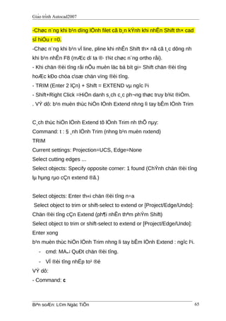 Giáo trình Autocad2007
-Chøc n¨ng khi b¹n dïng lÖnh filet cã b¸n kÝnh khi nhÊn Shift th× cad
sÏ hiÓu r =0.
-Chøc n¨ng khi b¹n vÏ line, pline khi nhÊn Shift th× nã cã t¸c dông nh
khi b¹n nhÊn F8 (mÆc dï ta ®· t¾t chøc n¨ng ortho råi).
- Khi chän ®èi tîng råi nÕu muèn läc bá bít gi÷ Shift chän ®èi tîng
hoÆc kÐo chöa csæ chän vïng ®èi tîng.
- TRIM (Enter 2 lÇn) + Shift = EXTEND vµ ngîc l¹i
- Shift+Right Click =HiÖn danh s¸ch c¸c ph¬ng thøc truy b¾t ®iÓm.
. VÝ dô: b¹n muèn thùc hiÖn lÖnh Extend nhng lì tay bÊm lÖnh Trim
C¸ch thùc hiÖn lÖnh Extend tõ lÖnh Trim nh thÕ nµy:
Command: t : § ¸nh lÖnh Trim (nhng b¹n muèn nxtend)
TRIM
Current settings: Projection=UCS, Edge=None
Select cutting edges ...
Select objects: Specify opposite corner: 1 found (ChÝnh chän ®èi tîng
lµ hµng rµo cÇn extend ®ã.)
Select objects: Enter th«i chän ®èi tîng n÷a
Select object to trim or shift-select to extend or [Project/Edge/Undo]:
Chän ®èi tîng cÇn Extend (ph¶i nhÊn thªm phÝm Shift)
Select object to trim or shift-select to extend or [Project/Edge/Undo]:
Enter xong
b¹n muèn thùc hiÖn lÖnh Trim nhng lì tay bÊm lÖnh Extend : ngîc l¹i.
- cmd: MA↵ QuÐt chän ®èi tîng.
- VÏ ®èi tîng nhËp to¹ ®é
VÝ dô:
- Command: c
Biªn soÆn: L©m Ngäc TiÕn 65
 