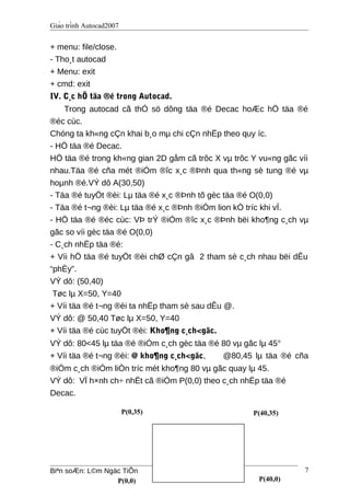 Giáo trình Autocad2007
+ menu: file/close.
- Tho¸t autocad
+ Menu: exit
+ cmd: exit
IV. C¸c hÖ täa ®é trong Autocad.
Trong autocad cã thÓ sö dông täa ®é Decac hoÆc hÖ täa ®é
®éc cùc.
Chóng ta kh«ng cÇn khai b¸o mµ chi cÇn nhËp theo quy íc.
- HÖ täa ®é Decac.
HÖ täa ®é trong kh«ng gian 2D gåm cã trôc X vµ trôc Y vu«ng gãc víi
nhau.Täa ®é cña mét ®iÓm ®îc x¸c ®Þnh qua th«ng sè tung ®é vµ
hoµnh ®é.VÝ dô A(30,50)
- Täa ®é tuyÖt ®èi: Lµ täa ®é x¸c ®Þnh tõ gèc täa ®é O(0,0)
- Täa ®é t¬ng ®èi: Lµ täa ®é x¸c ®Þnh ®iÓm lion kÒ tríc khi vÏ.
- HÖ täa ®é ®éc cùc: VÞ trÝ ®iÓm ®îc x¸c ®Þnh bëi kho¶ng c¸ch vµ
gãc so víi gèc täa ®é O(0,0)
- C¸ch nhËp täa ®é:
+ Víi hÖ täa ®é tuyÖt ®èi chØ cÇn gâ 2 tham sè c¸ch nhau bëi dÊu
“phÈy”.
VÝ dô: (50,40)
Tøc lµ X=50, Y=40
+ Víi täa ®é t¬ng ®èi ta nhËp tham sè sau dÊu @.
VÝ dô: @ 50,40 Tøc lµ X=50, Y=40
+ Víi täa ®é cùc tuyÖt ®èi: Kho¶ng c¸ch<gãc.
VÝ dô: 80<45 lµ täa ®é ®iÓm c¸ch gèc täa ®é 80 vµ gãc lµ 45o
+ Víi täa ®é t¬ng ®èi: @ kho¶ng c¸ch<gãc, @80,45 lµ täa ®é cña
®iÓm c¸ch ®iÓm liÒn tríc mét kho¶ng 80 vµ gãc quay lµ 45.
VÝ dô: VÏ h×nh ch÷ nhËt cã ®iÓm P(0,0) theo c¸ch nhËp täa ®é
Decac.
Biªn soÆn: L©m Ngäc TiÕn 7
P(0,0) P(40,0)
P(40,35)P(0,35)
 