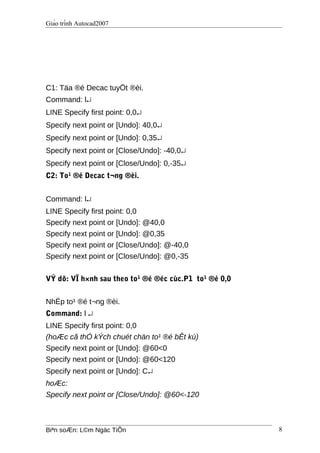 Giáo trình Autocad2007
C1: Täa ®é Decac tuyÖt ®èi.
Command: l↵
LINE Specify first point: 0,0↵
Specify next point or [Undo]: 40,0↵
Specify next point or [Undo]: 0,35↵
Specify next point or [Close/Undo]: -40,0↵
Specify next point or [Close/Undo]: 0,-35↵
C2: To¹ ®é Decac t¬ng ®èi.
Command: l↵
LINE Specify first point: 0,0
Specify next point or [Undo]: @40,0
Specify next point or [Undo]: @0,35
Specify next point or [Close/Undo]: @-40,0
Specify next point or [Close/Undo]: @0,-35
VÝ dô: VÏ h×nh sau theo to¹ ®é ®éc cùc.P1 to¹ ®é 0,0
NhËp to¹ ®é t¬ng ®èi.
Command: l ↵
LINE Specify first point: 0,0
(hoÆc cã thÓ kÝch chuét chän to¹ ®é bÊt kú)
Specify next point or [Undo]: @60<0
Specify next point or [Undo]: @60<120
Specify next point or [Undo]: C↵
hoÆc:
Specify next point or [Close/Undo]: @60<-120
Biªn soÆn: L©m Ngäc TiÕn 8
 