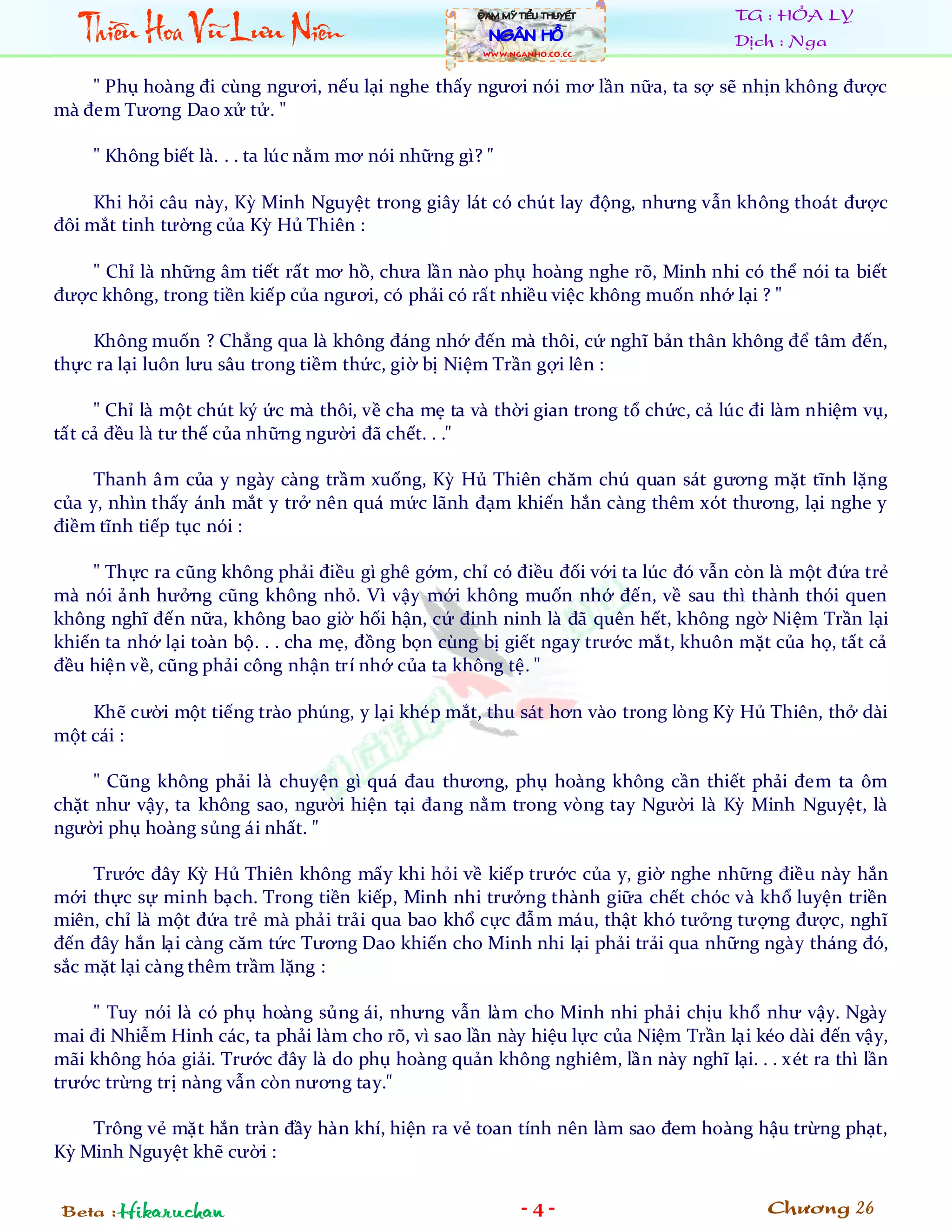 Thiïìu Hoa Vuä Lûu Niïn
                                                    ÀAM MYÄ TIÏÍU THUYÏËT          TG : HỎA LY
                                                      NGÊN HÖÌ                     Dịch : Nga
                                                    WWW.NGANHO.co.CC



    " Phụ hoàng đi cùng ngươi, nếu lại nghe thấy ngươi nói mơ lần nữa, ta sợ sẽ nhịn không được
mà đem Tương Dao xử tử. "

    " Không biết là. . . ta lúc nằm mơ nói những gì? "

     Khi hỏi câu này, Kỳ Minh Nguyệt trong giây lát có chút lay động, nhưng vẫn không thoát được
đôi mắt tinh tường của Kỳ Hủ Thiên :

   " Chỉ là những âm tiết rất mơ hồ, chưa lần nào phụ hoàng nghe rõ, Minh nhi có thể nói ta biết
được không, trong tiền kiếp của ngươi, có phải có rất nhiều việc không muốn nhớ lại ? "

    Không muốn ? Chẳng qua là không đáng nhớ đến mà thôi, cứ nghĩ bản thân không để tâm đến,
thực ra lại luôn lưu sâu trong tiềm thức, giờ bị Niệm Trần gợi lên :

     " Chỉ là một chút ký ức mà thôi, về cha mẹ ta và thời gian trong tổ chức, cả lúc đi làm nhiệm vụ,
tất cả đều là tư thế của những người đã chết. . ."

     Thanh âm của y ngày càng trầm xuống, Kỳ Hủ Thiên chăm chú quan sát gương mặt tĩnh lặng
của y, nhìn thấy ánh mắt y trở nên quá mức lãnh đạm khiến hắn càng thêm xót thương, lại nghe y
điềm tĩnh tiếp tục nói :

    " Thực ra cũng không phải điều gì ghê gớm, chỉ có điều đối với ta lúc đó vẫn còn là một đứa trẻ
mà nói ảnh hưởng cũng không nhỏ. Vì vậy mới không muốn nhớ đến, về sau thì thành thói quen
không nghĩ đến nữa, không bao giờ hối hận, cứ đinh ninh là đã quên hết, không ngờ Niệm Trần lại
khiến ta nhớ lại toàn bộ. . . cha mẹ, đồng bọn cùng bị giết ngay trước mắt, khuôn mặt của họ, tất cả
đều hiện về, cũng phải công nhận trí nhớ của ta không tệ. "

    Khẽ cười một tiếng trào phúng, y lại khép mắt, thu sát hơn vào trong lòng Kỳ Hủ Thiên, thở dài
một cái :

     " Cũng không phải là chuyện gì quá đau thương, phụ hoàng không cần thiết phải đem ta ôm
chặt như vậy, ta không sao, người hiện tại đang nằm trong vòng tay Người là Kỳ Minh Nguyệt, là
người phụ hoàng sủng ái nhất. "

     Trước đây Kỳ Hủ Thiên không mấy khi hỏi về kiếp trước của y, giờ nghe những điều này hắn
mới thực sự minh bạch. Trong tiền kiếp, Minh nhi trưởng thành giữa chết chóc và khổ luyện triền
miên, chỉ là một đứa trẻ mà phải trải qua bao khổ cực đẫm máu, thật khó tưởng tượng được, nghĩ
đến đây hắn lại càng căm tức Tương Dao khiến cho Minh nhi lại phải trải qua những ngày tháng đó,
sắc mặt lại càng thêm trầm lặng :

    " Tuy nói là có phụ hoàng sủng ái, nhưng vẫn làm cho Minh nhi phải chịu khổ như vậy. Ngày
mai đi Nhiễm Hinh các, ta phải làm cho rõ, vì sao lần này hiệu lực của Niệm Trần lại kéo dài đến vậy,
mãi không hóa giải. Trước đây là do phụ hoàng quản không nghiêm, lần này nghĩ lại. . . xét ra thì lần
trước trừng trị nàng vẫn còn nương tay."

    Trông vẻ mặt hắn tràn đầy hàn khí, hiện ra vẻ toan tính nên làm sao đem hoàng hậu trừng phạt,
Kỳ Minh Nguyệt khẽ cười :


Beta : Hikaruchan                                            -4-                       Chương 26
 