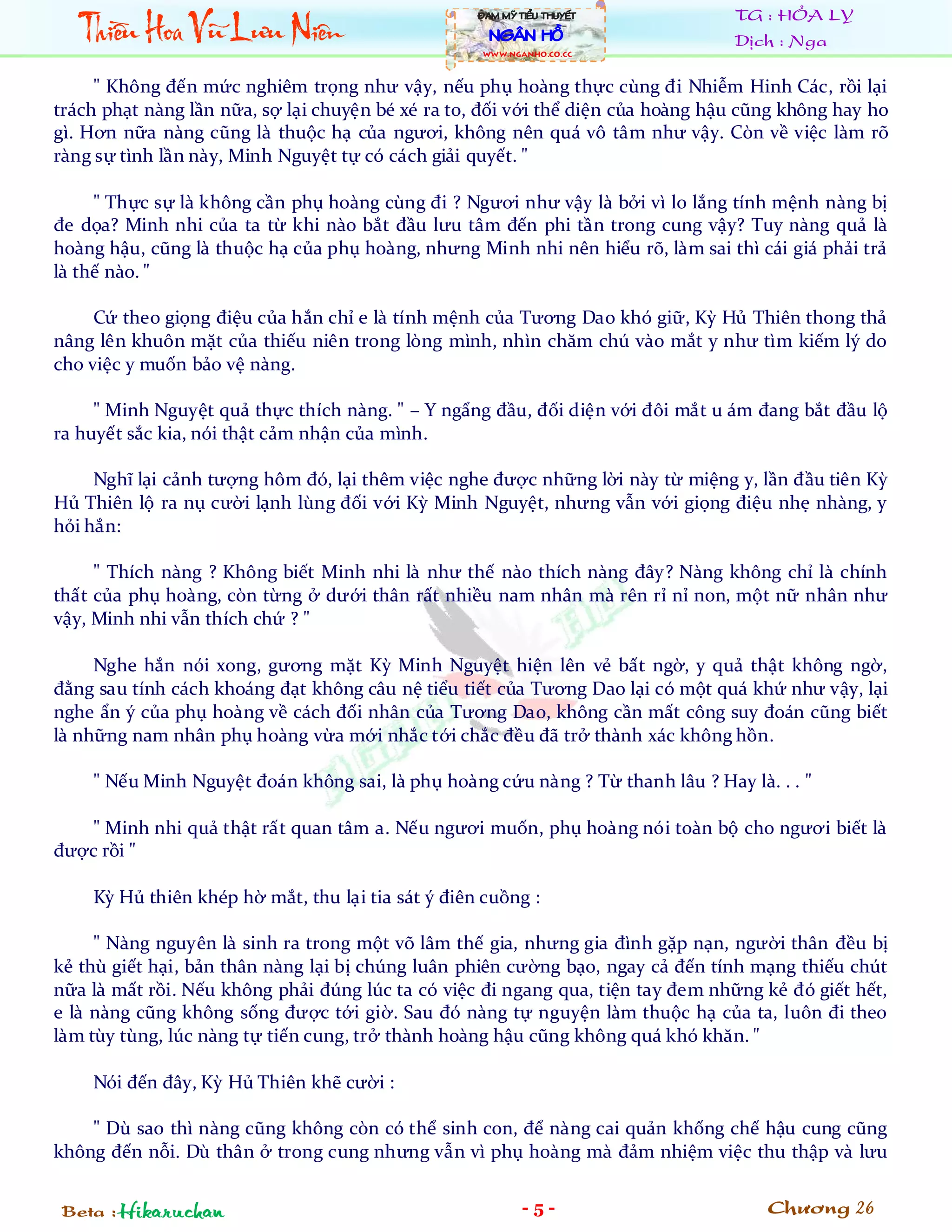 Thiïìu Hoa Vuä Lûu Niïn
                                                   ÀAM MYÄ TIÏÍU THUYÏËT         TG : HỎA LY
                                                     NGÊN HÖÌ                    Dịch : Nga
                                                   WWW.NGANHO.co.CC



     " Không đến mức nghiêm trọng như vậy, nếu phụ hoàng thực cùng đi Nhiễm Hinh Các, rồi lại
trách phạt nàng lần nữa, sợ lại chuyện bé xé ra to, đối với thể diện của hoàng hậu cũng không hay ho
gì. Hơn nữa nàng cũng là thuộc hạ của ngươi, không nên quá vô tâm như vậy. Còn về việc làm rõ
ràng sự tình lần này, Minh Nguyệt tự có cách giải quyết. "

     " Thực sự là không cần phụ hoàng cùng đi ? Ngươi như vậy là bởi vì lo lắng tính mệnh nàng bị
đe dọa? Minh nhi của ta từ khi nào bắt đầu lưu tâm đến phi tần trong cung vậy? Tuy nàng quả là
hoàng hậu, cũng là thuộc hạ của phụ hoàng, nhưng Minh nhi nên hiểu rõ, làm sai thì cái giá phải trả
là thế nào. "

     Cứ theo giọng điệu của hắn chỉ e là tính mệnh của Tương Dao khó giữ, Kỳ Hủ Thiên thong thả
nâng lên khuôn mặt của thiếu niên trong lòng mình, nhìn chăm chú vào mắt y như tìm kiếm lý do
cho việc y muốn bảo vệ nàng.

     " Minh Nguyệt quả thực thích nàng. " – Y ngẩng đầu, đối diện với đôi mắt u ám đang bắt đầu lộ
ra huyết sắc kia, nói thật cảm nhận của mình.

     Nghĩ lại cảnh tượng hôm đó, lại thêm việc nghe được những lời này từ miệng y, lần đầu tiên Kỳ
Hủ Thiên lộ ra nụ cười lạnh lùng đối với Kỳ Minh Nguyệt, nhưng vẫn với giọng điệu nhẹ nhàng, y
hỏi hắn:

     " Thích nàng ? Không biết Minh nhi là như thế nào thích nàng đây? Nàng không chỉ là chính
thất của phụ hoàng, còn từng ở dưới thân rất nhiều nam nhân mà rên rỉ nỉ non, một nữ nhân như
vậy, Minh nhi vẫn thích chứ ? "

     Nghe hắn nói xong, gương mặt Kỳ Minh Nguyệt hiện lên vẻ bất ngờ, y quả thật không ngờ,
đằng sau tính cách khoáng đạt không câu nệ tiểu tiết của Tương Dao lại có một quá khứ như vậy, lại
nghe ẩn ý của phụ hoàng về cách đối nhân của Tương Dao, không cần mất công suy đoán cũng biết
là những nam nhân phụ hoàng vừa mới nhắc tới chắc đều đã trở thành xác không hồn.

    " Nếu Minh Nguyệt đoán không sai, là phụ hoàng cứu nàng ? Từ thanh lâu ? Hay là. . . "

   " Minh nhi quả thật rất quan tâm a. Nếu ngươi muốn, phụ hoàng nói toàn bộ cho ngươi biết là
được rồi "

    Kỳ Hủ thiên khép hờ mắt, thu lại tia sát ý điên cuồng :

     " Nàng nguyên là sinh ra trong một võ lâm thế gia, nhưng gia đình gặp nạn, người thân đều bị
kẻ thù giết hại, bản thân nàng lại bị chúng luân phiên cường bạo, ngay cả đến tính mạng thiếu chút
nữa là mất rồi. Nếu không phải đúng lúc ta có việc đi ngang qua, tiện tay đem những kẻ đó giết hết,
e là nàng cũng không sống được tới giờ. Sau đó nàng tự nguyện làm thuộc hạ của ta, luôn đi theo
làm tùy tùng, lúc nàng tự tiến cung, trở thành hoàng hậu cũng không quá khó khăn. "

    Nói đến đây, Kỳ Hủ Thiên khẽ cười :

    " Dù sao thì nàng cũng không còn có thể sinh con, để nàng cai quản khống chế hậu cung cũng
không đến nỗi. Dù thân ở trong cung nhưng vẫn vì phụ hoàng mà đảm nhiệm việc thu thập và lưu


Beta : Hikaruchan                                           -5-                      Chương 26
 