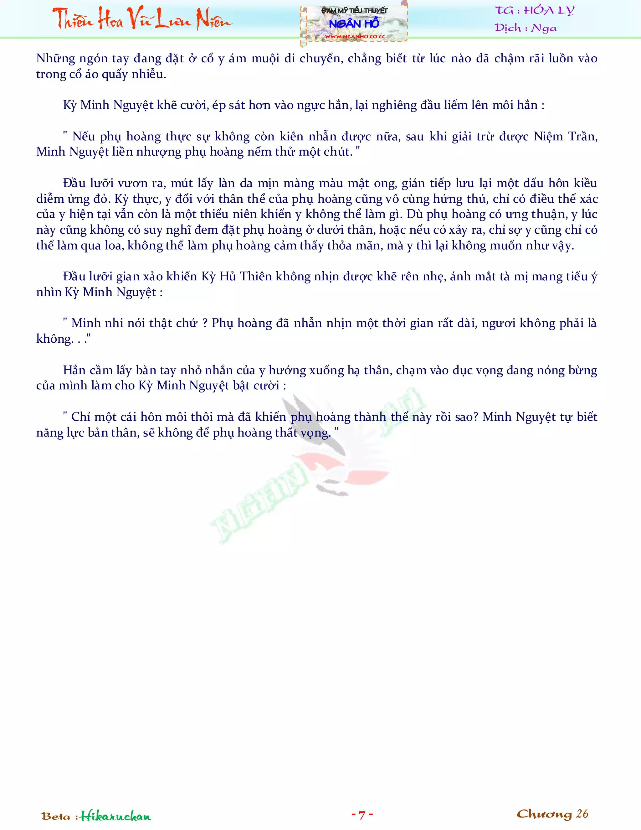 Thiïìu Hoa Vuä Lûu Niïn
                                                  ÀAM MYÄ TIÏÍU THUYÏËT         TG : HỎA LY
                                                    NGÊN HÖÌ                    Dịch : Nga
                                                  WWW.NGANHO.co.CC



Những ngón tay đang đặt ở cổ y ám muội di chuyển, chẳng biết từ lúc nào đã chậm rãi luồn vào
trong cổ áo quấy nhiễu.

    Kỳ Minh Nguyệt khẽ cười, ép sát hơn vào ngực hắn, lại nghiêng đầu liếm lên môi hắn :

    " Nếu phụ hoàng thực sự không còn kiên nhẫn được nữa, sau khi giải trừ được Niệm Trần,
Minh Nguyệt liền nhượng phụ hoàng nếm thử một chút. "

     Đầu lưỡi vươn ra, mút lấy làn da mịn màng màu mật ong, gián tiếp lưu lại một dấu hôn kiều
diễm ửng đỏ. Kỳ thực, y đối với thân thể của phụ hoàng cũng vô cùng hứng thú, chỉ có điều thể xác
của y hiện tại vẫn còn là một thiếu niên khiến y không thể làm gì. Dù phụ hoàng có ưng thuận, y lúc
này cũng không có suy nghĩ đem đặt phụ hoàng ở dưới thân, hoặc nếu có xảy ra, chỉ sợ y cũng chỉ có
thể làm qua loa, không thể làm phụ hoàng cảm thấy thỏa mãn, mà y thì lại không muốn như vậy.

    Đầu lưỡi gian xảo khiến Kỳ Hủ Thiên không nhịn được khẽ rên nhẹ, ánh mắt tà mị mang tiếu ý
nhìn Kỳ Minh Nguyệt :

    " Minh nhi nói thật chứ ? Phụ hoàng đã nhẫn nhịn một thời gian rất dài, ngươi không phải là
không. . ."

    Hắn cầm lấy bàn tay nhỏ nhắn của y hướng xuống hạ thân, chạm vào dục vọng đang nóng bừng
của mình làm cho Kỳ Minh Nguyệt bật cười :

    " Chỉ một cái hôn môi thôi mà đã khiến phụ hoàng thành thế này rồi sao? Minh Nguyệt tự biết
năng lực bản thân, sẽ không để phụ hoàng thất vọng. "




Beta : Hikaruchan                                          -7-                      Chương 26
 
