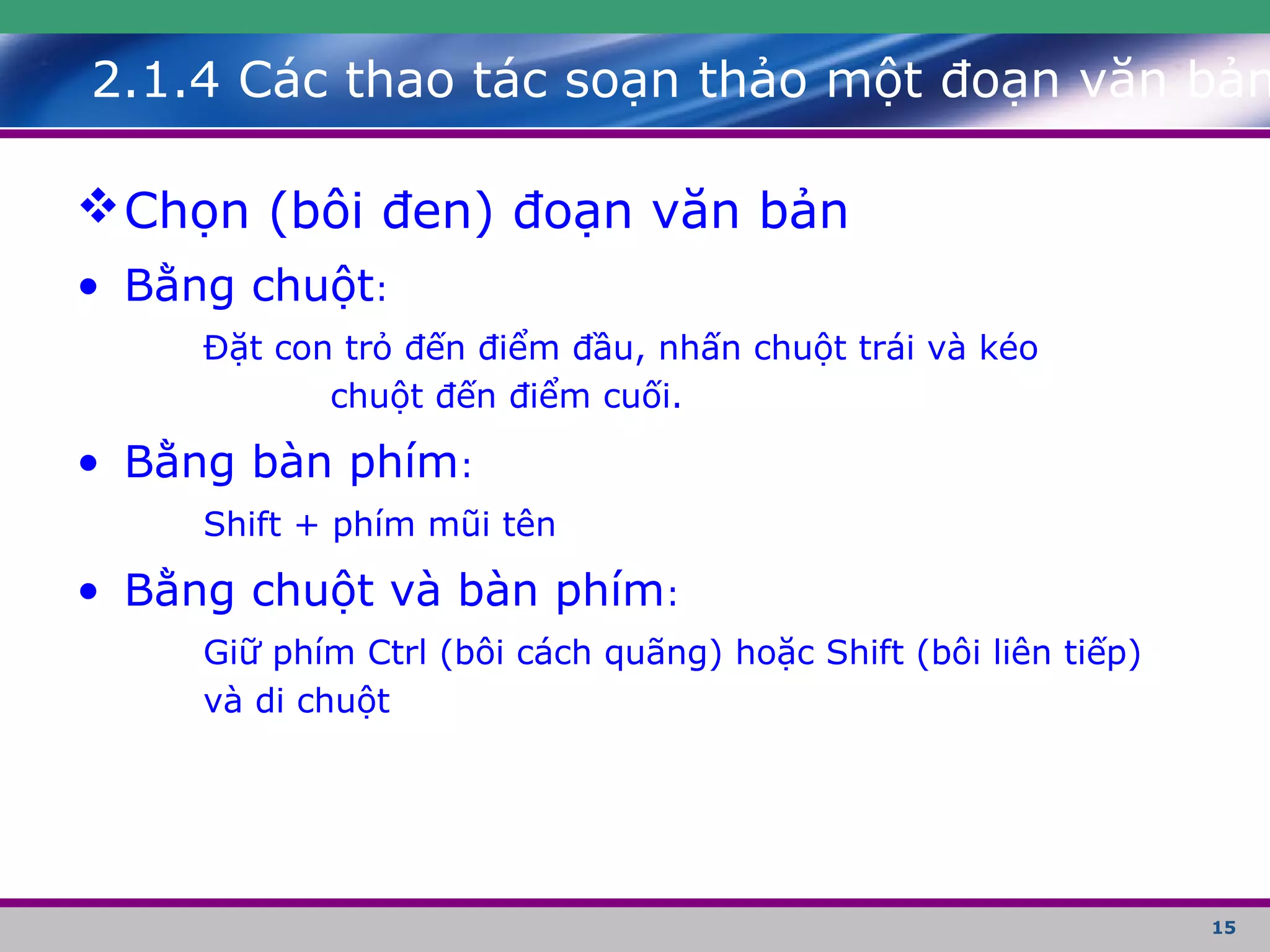 15
Chọn (bôi đen) đoạn văn bản
• Bằng chuột:
Đặt con trỏ đến điểm đầu, nhấn chuột trái và kéo
chuột đến điểm cuối.
• Bằng bàn phím:
Shift + phím mũi tên
• Bằng chuột và bàn phím:
Giữ phím Ctrl (bôi cách quãng) hoặc Shift (bôi liên tiếp)
và di chuột
2.1.4 Các thao tác soạn thảo một đoạn văn bản
 
