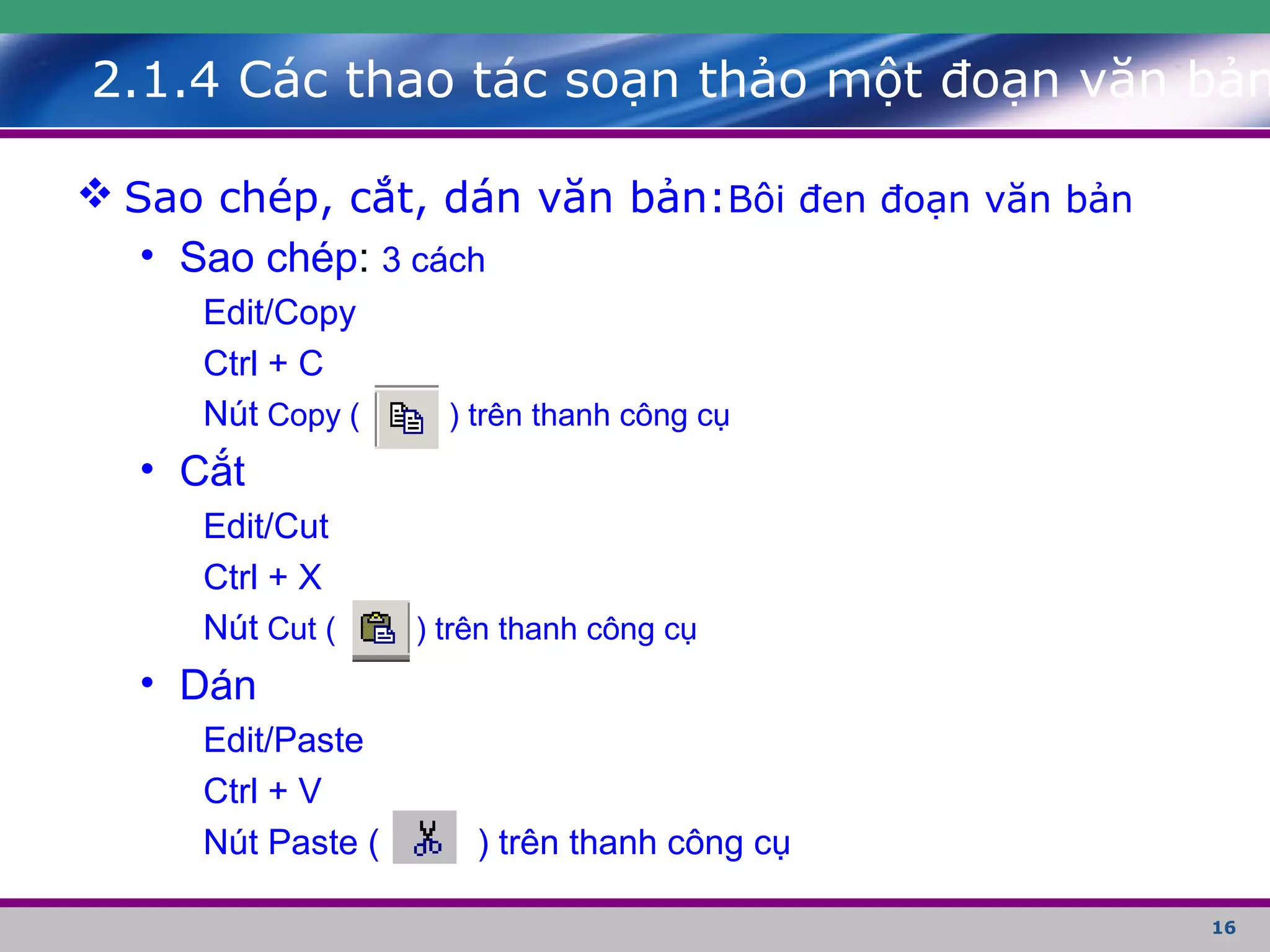 16
 Sao chép, cắt, dán văn bản:Bôi đen đoạn văn bản
• Sao chép: 3 cách
Edit/Copy
Ctrl + C
Nút Copy ( ) trên thanh công cụ
• Cắt
Edit/Cut
Ctrl + X
Nút Cut ( ) trên thanh công cụ
• Dán
Edit/Paste
Ctrl + V
Nút Paste ( ) trên thanh công cụ
2.1.4 Các thao tác soạn thảo một đoạn văn bản
 