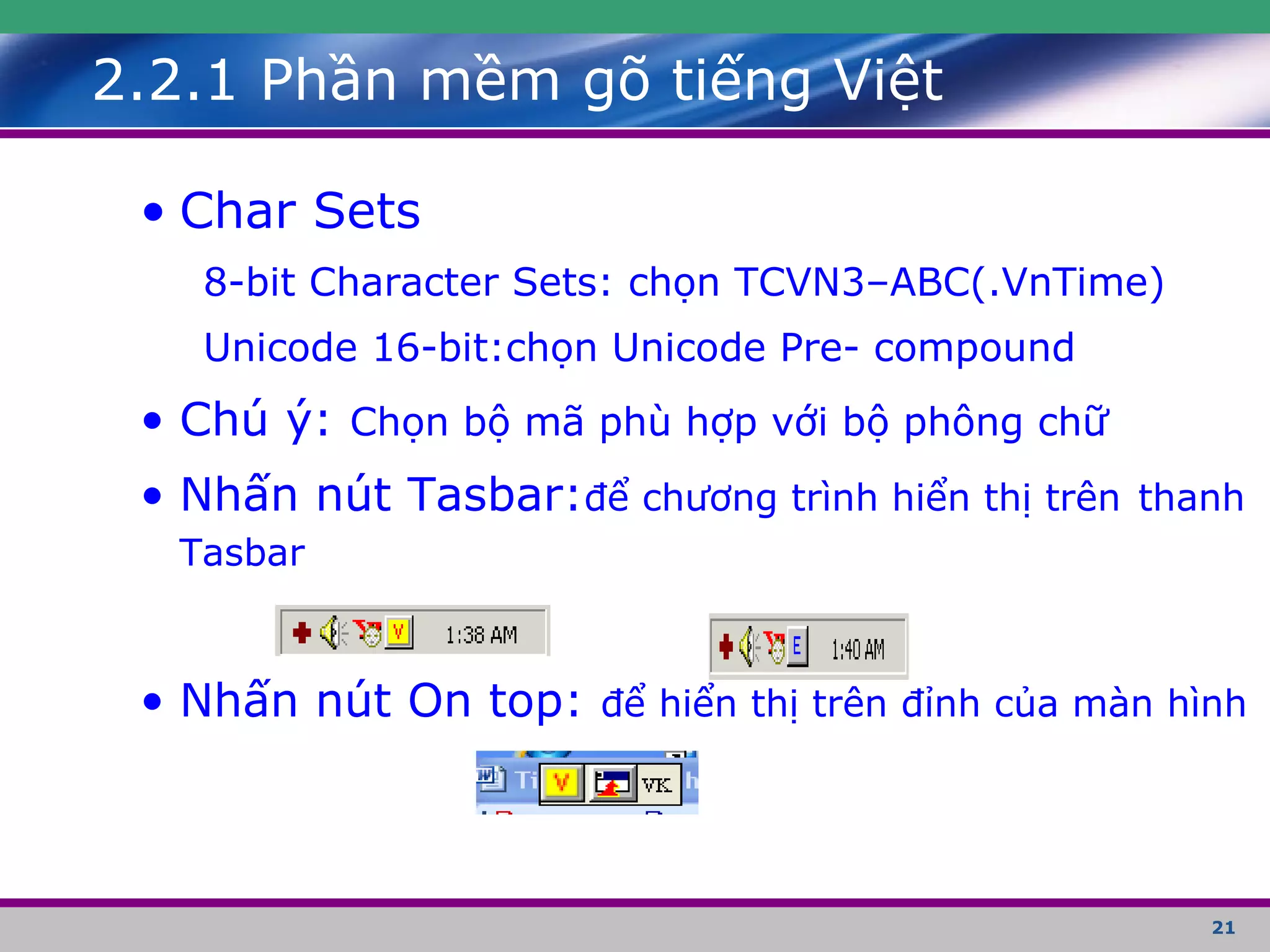 21
• Char Sets
8-bit Character Sets: chọn TCVN3–ABC(.VnTime)
Unicode 16-bit:chọn Unicode Pre- compound
• Chú ý: Chọn bộ mã phù hợp với bộ phông chữ
• Nhấn nút Tasbar:để chương trình hiển thị trên thanh
Tasbar
• Nhấn nút On top: để hiển thị trên đỉnh của màn hình
2.2.1 Phần mềm gõ tiếng Việt
 