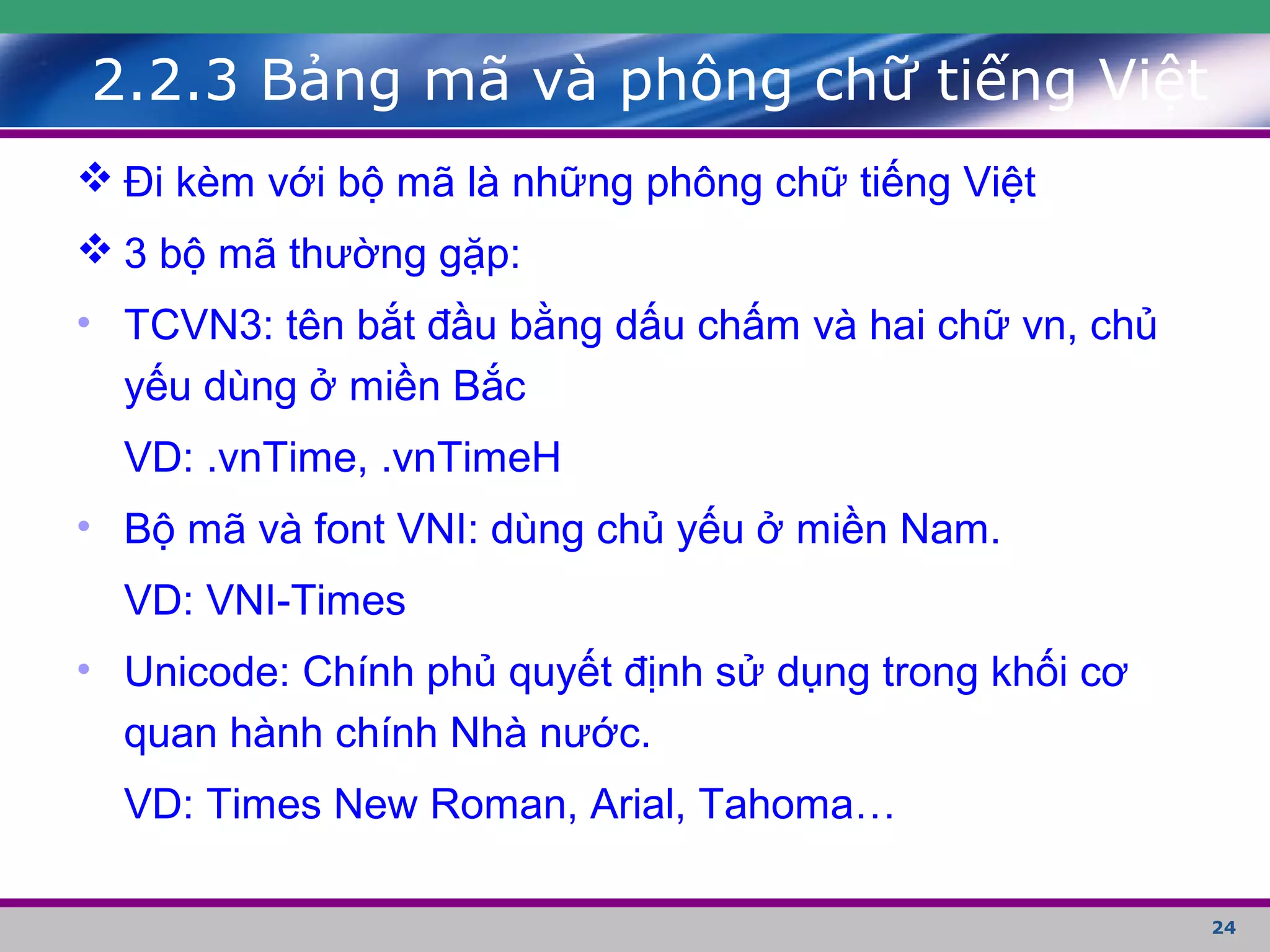 24
2.2.3 Bảng mã và phông chữ tiếng Việt
 Đi kèm với bộ mã là những phông chữ tiếng Việt
 3 bộ mã thường gặp:
• TCVN3: tên bắt đầu bằng dấu chấm và hai chữ vn, chủ
yếu dùng ở miền Bắc
VD: .vnTime, .vnTimeH
• Bộ mã và font VNI: dùng chủ yếu ở miền Nam.
VD: VNI-Times
• Unicode: Chính phủ quyết định sử dụng trong khối cơ
quan hành chính Nhà nước.
VD: Times New Roman, Arial, Tahoma…
 