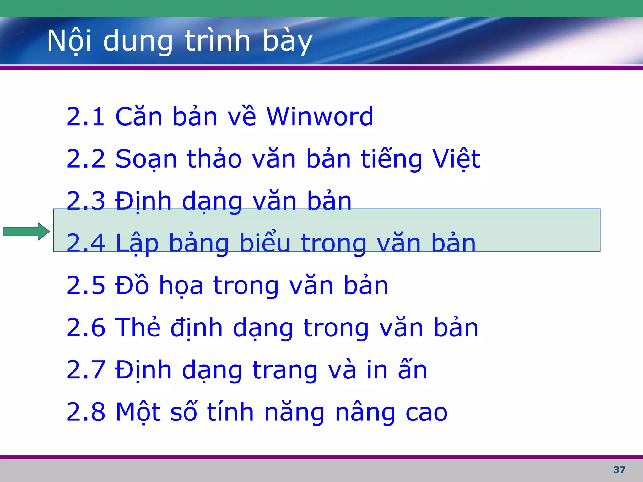 37
Nội dung trình bày
2.1 Căn bản về Winword
2.2 Soạn thảo văn bản tiếng Việt
2.3 Định dạng văn bản
2.4 Lập bảng biểu trong văn bản
2.5 Đồ họa trong văn bản
2.6 Thẻ định dạng trong văn bản
2.7 Định dạng trang và in ấn
2.8 Một số tính năng nâng cao
 