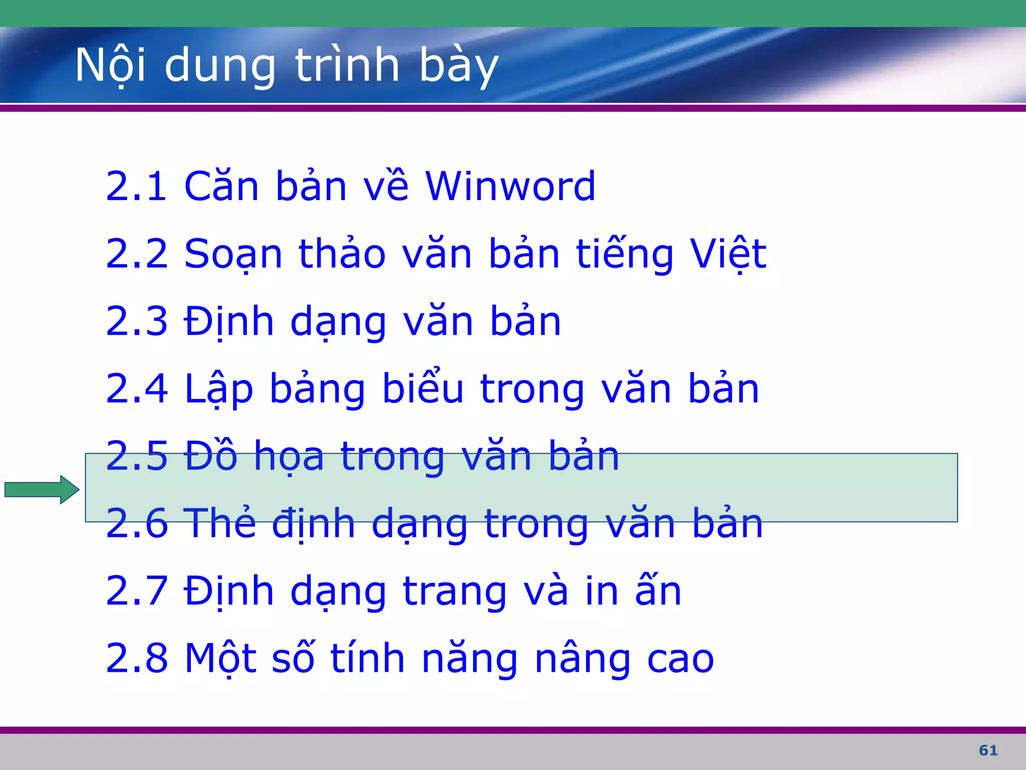 61
Nội dung trình bày
2.1 Căn bản về Winword
2.2 Soạn thảo văn bản tiếng Việt
2.3 Định dạng văn bản
2.4 Lập bảng biểu trong văn bản
2.5 Đồ họa trong văn bản
2.6 Thẻ định dạng trong văn bản
2.7 Định dạng trang và in ấn
2.8 Một số tính năng nâng cao
 