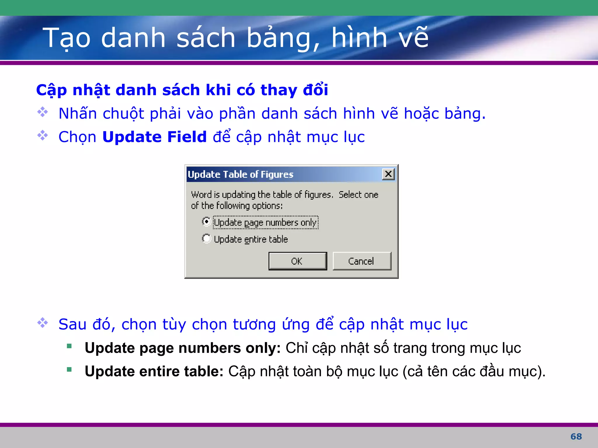 68
Tạo danh sách bảng, hình vẽ
Cập nhật danh sách khi có thay đổi
 Nhấn chuột phải vào phần danh sách hình vẽ hoặc bảng.
 Chọn Update Field để cập nhật mục lục
 Sau đó, chọn tùy chọn tương ứng để cập nhật mục lục
 Update page numbers only: Chỉ cập nhật số trang trong mục lục
 Update entire table: Cập nhật toàn bộ mục lục (cả tên các đầu mục).
 