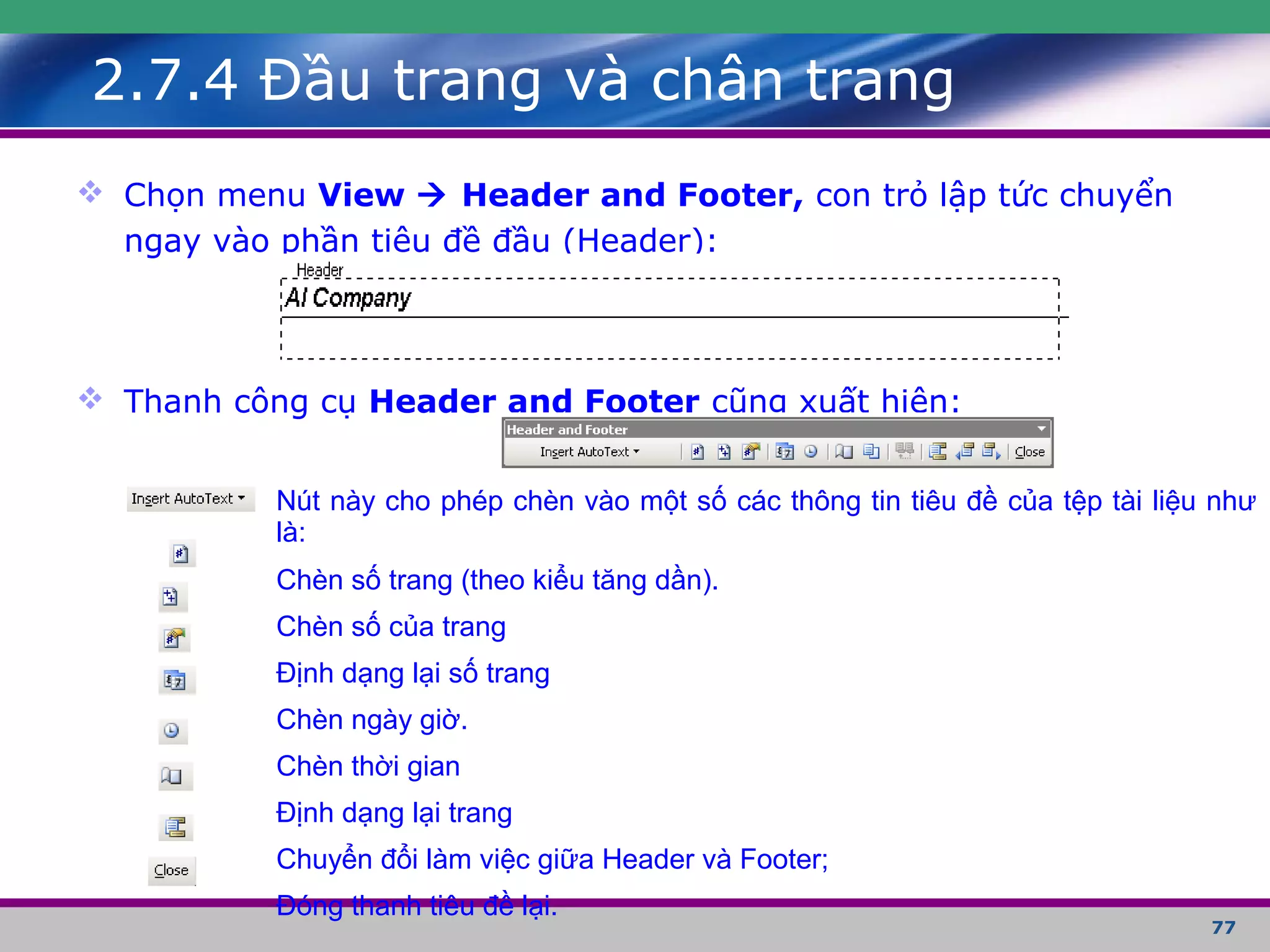 77
2.7.4 Đầu trang và chân trang
 Chọn menu View  Header and Footer, con trỏ lập tức chuyển
ngay vào phần tiêu đề đầu (Header):
 Thanh công cụ Header and Footer cũng xuất hiện:
Nút này cho phép chèn vào một số các thông tin tiêu đề của tệp tài liệu như
là:
Chèn số trang (theo kiểu tăng dần).
Chèn số của trang
Định dạng lại số trang
Chèn ngày giờ.
Chèn thời gian
Định dạng lại trang
Chuyển đổi làm việc giữa Header và Footer;
Đóng thanh tiêu đề lại.
 