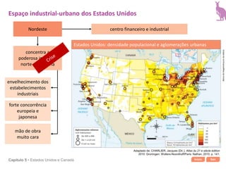 Início SairCapítulo 5 • Estados Unidos e Canadá
centro financeiro e industrial
envelhecimento dos
estabelecimentos
industriais
forte concorrência
europeia e
japonesa
mão de obra
muito cara
Espaço industrial-urbano dos Estados Unidos
concentra a
poderosa indústria
norte-americana
Adaptado de: CHARLIER, Jacques (Dir.). Atlas du 21 e siècle édition
2010. Groningen: Wolters-Noordhoff/Paris: Nathan, 2010. p. 141.
Estados Unidos: densidade populacional e aglomerações urbanas
Bancodeimagens/Arquivodaeditora
Nordeste
 