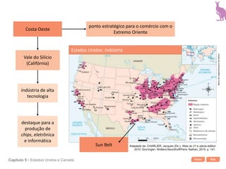 Início SairCapítulo 5 • Estados Unidos e Canadá
ponto estratégico para o comércio com o
Extremo Oriente
Vale do Silício
(Califórnia)
indústria de alta
tecnologia
destaque para a
produção de
chips, eletrônica
e informática
Estados Unidos: indústria
Bancodeimagens/Arquivodaeditora
Adaptado de: CHARLIER, Jacques (Dir.). Atlas du 21 e siècle édition
2010. Groningen: Wolters-Noordhoff/Paris: Nathan, 2010. p. 141.
Costa Oeste
Sun Belt
 
