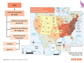 Início SairCapítulo 5 • Estados Unidos e Canadá
1803
início da conquista
do oeste
política de expansão
territorial
massacre de milhares
de indígenas
duas formas de
“conquista”
compra
guerras
Estados Unidos:
formação do território Banco de imagens/Arquivo da editora
Adaptado de: DUBY, Georges.
Grand atlas historique. Paris:
Larousse, 2004. p. 304.
 