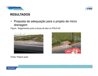 RESULTADOS
• Proposta de adequação para o projeto de micro
drenagem
Figura : Alagamentos junto a bocas de lobo no POLO 40
Fonte: Próprio autor
 