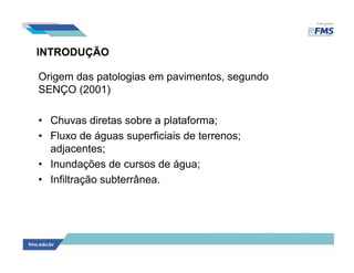 INTRODUÇÃO
Origem das patologias em pavimentos, segundo
SENÇO (2001)
• Chuvas diretas sobre a plataforma;
• Fluxo de águas superficiais de terrenos;
adjacentes;
• Inundações de cursos de água;
• Infiltração subterrânea.
 