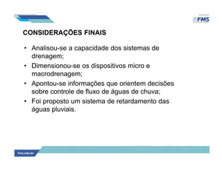 CONSIDERAÇÕES FINAIS
• Analisou-se a capacidade dos sistemas de
drenagem;
• Dimensionou-se os dispositivos micro e
macrodrenagem;
• Apontou-se informações que orientem decisões
sobre controle de fluxo de águas de chuva;
• Foi proposto um sistema de retardamento das
águas pluviais.
 