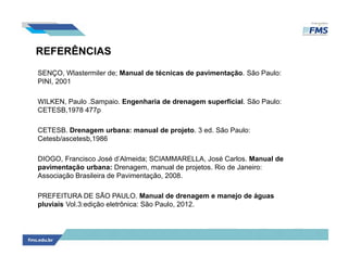 REFERÊNCIAS
SENÇO, Wlastermiler de; Manual de técnicas de pavimentação. São Paulo:
PINI, 2001
WILKEN, Paulo .Sampaio. Engenharia de drenagem superficial. São Paulo:
CETESB,1978 477p
CETESB. Drenagem urbana: manual de projeto. 3 ed. São Paulo:
Cetesb/ascetesb,1986
DIOGO, Francisco José d’Almeida; SCIAMMARELLA, José Carlos. Manual de
pavimentação urbana: Drenagem, manual de projetos. Rio de Janeiro:
Associação Brasileira de Pavimentação, 2008.
PREFEITURA DE SÃO PAULO. Manual de drenagem e manejo de águas
pluviais Vol.3:edição eletrônica: São Paulo, 2012.
 