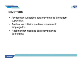 OBJETIVOS
• Apresentar sugestões para o projeto de drenagem
superficial;
• Analisar os critérios de dimensionamento
empregados;
• Recomendar medidas para combater as
patologias;
 