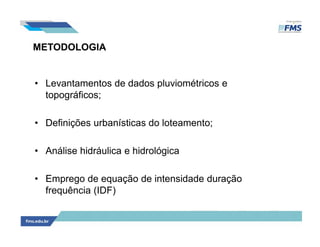 METODOLOGIA
• Levantamentos de dados pluviométricos e
topográficos;
• Definições urbanísticas do loteamento;
• Análise hidráulica e hidrológica
• Emprego de equação de intensidade duração
frequência (IDF)
 