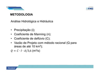 METODOLOGIA
Análise Hidrológica e Hidráulica
• Precipitação (i);
• Coeficiente de Manning (n);
• Coeficiente de deflúvio (C);
• Vazão de Projeto com método racional (Q para
áreas de até 10 km²);
= ∙ ∙ /3,6 (m³/s)
 