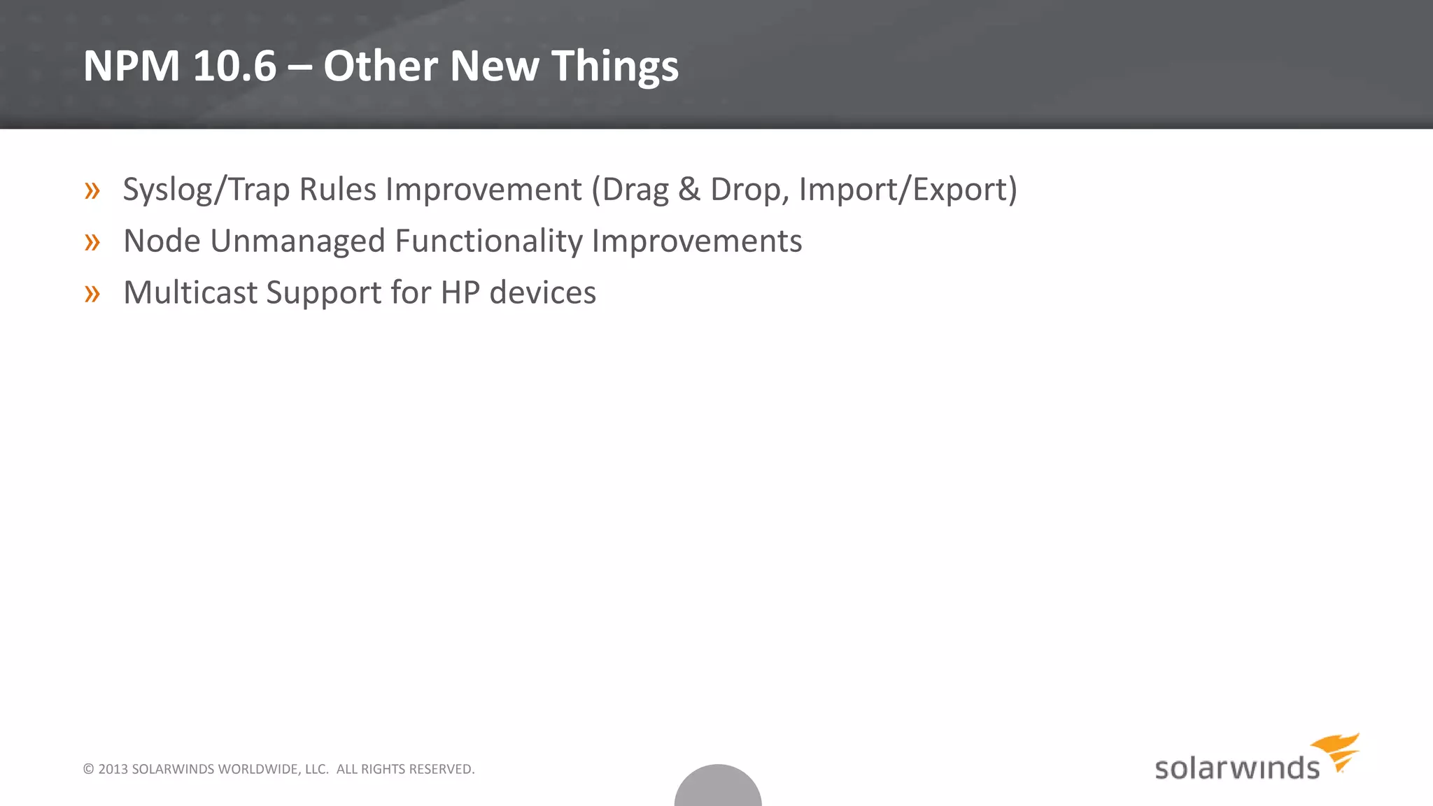 © 2013 SOLARWINDS WORLDWIDE, LLC. ALL RIGHTS RESERVED.
NPM 10.6 – Other New Things
» Syslog/Trap Rules Improvement (Drag & Drop, Import/Export)
» Node Unmanaged Functionality Improvements
» Multicast Support for HP devices
 