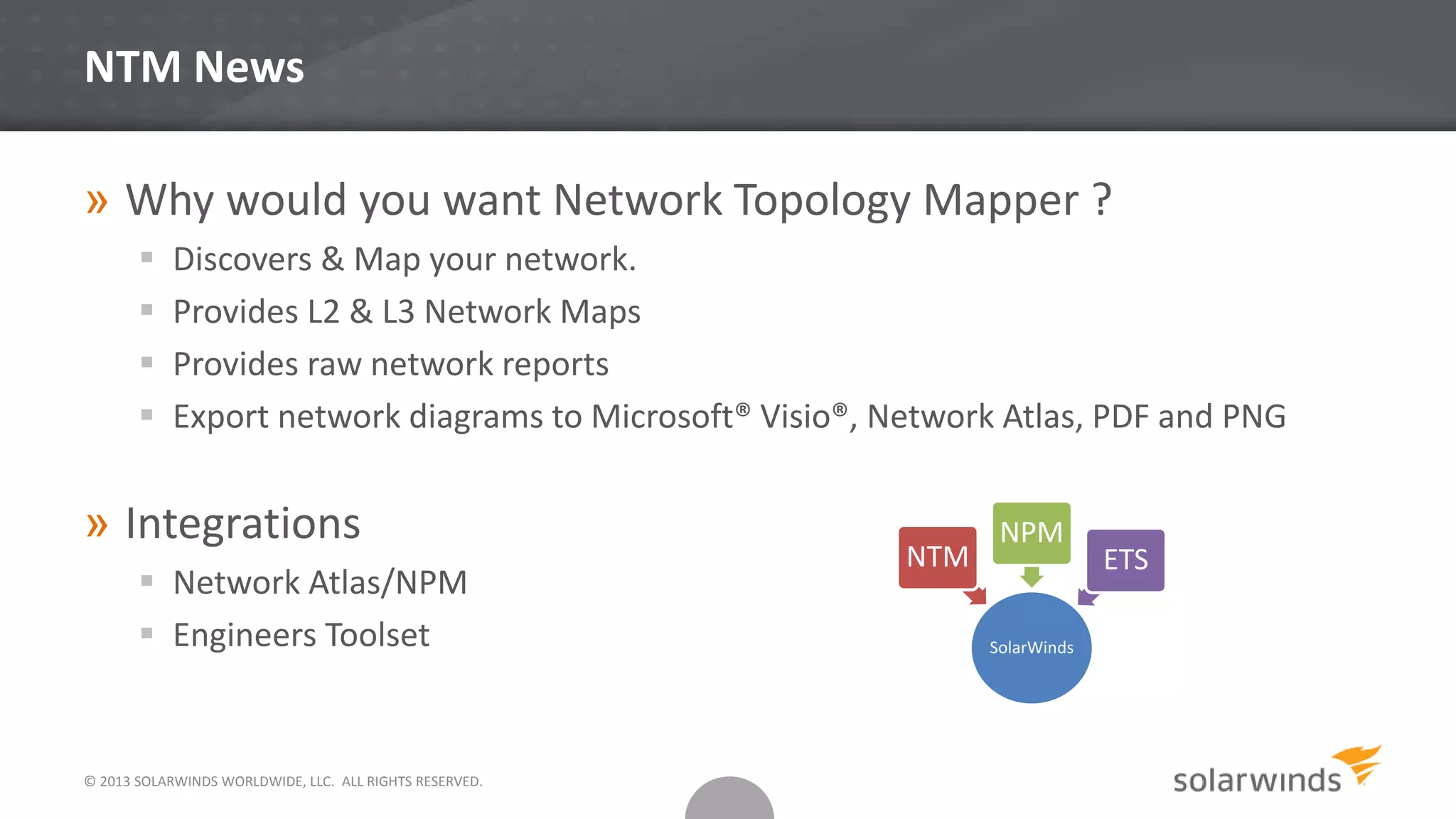 © 2013 SOLARWINDS WORLDWIDE, LLC. ALL RIGHTS RESERVED.
NTM News
» Why would you want Network Topology Mapper ?
 Discovers & Map your network.
 Provides L2 & L3 Network Maps
 Provides raw network reports
 Export network diagrams to Microsoft® Visio®, Network Atlas, PDF and PNG
» Integrations
 Network Atlas/NPM
 Engineers Toolset SolarWinds
NTM
NPM
ETS
 