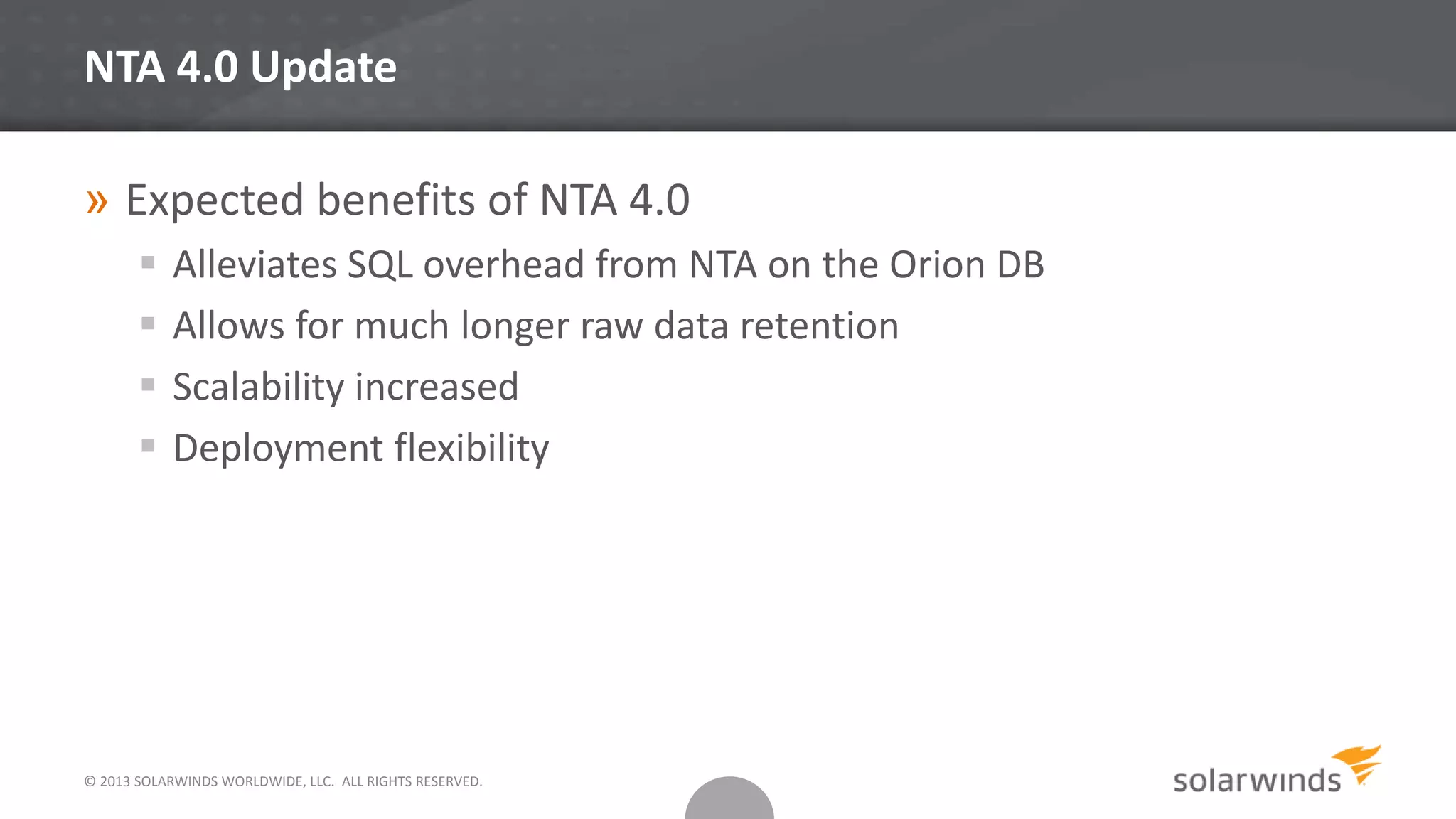 © 2013 SOLARWINDS WORLDWIDE, LLC. ALL RIGHTS RESERVED.
NTA 4.0 Update
» Expected benefits of NTA 4.0
 Alleviates SQL overhead from NTA on the Orion DB
 Allows for much longer raw data retention
 Scalability increased
 Deployment flexibility
 