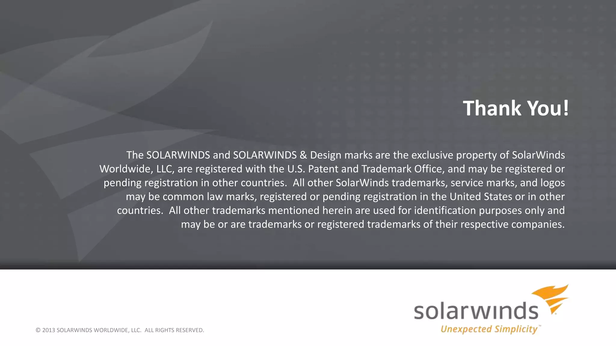 © 2013 SOLARWINDS WORLDWIDE, LLC. ALL RIGHTS RESERVED.
Thank You!
The SOLARWINDS and SOLARWINDS & Design marks are the exclusive property of SolarWinds
Worldwide, LLC, are registered with the U.S. Patent and Trademark Office, and may be registered or
pending registration in other countries. All other SolarWinds trademarks, service marks, and logos
may be common law marks, registered or pending registration in the United States or in other
countries. All other trademarks mentioned herein are used for identification purposes only and
may be or are trademarks or registered trademarks of their respective companies.
 