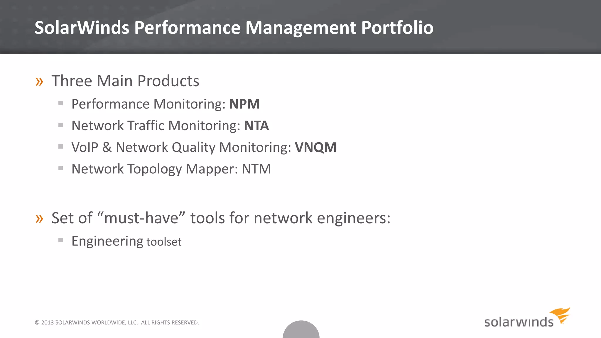 SolarWinds Performance Management Portfolio
» Three Main Products
 Performance Monitoring: NPM
 Network Traffic Monitoring: NTA
 VoIP & Network Quality Monitoring: VNQM
 Network Topology Mapper: NTM
» Set of “must-have” tools for network engineers:
 Engineering toolset
© 2013 SOLARWINDS WORLDWIDE, LLC. ALL RIGHTS RESERVED.
 