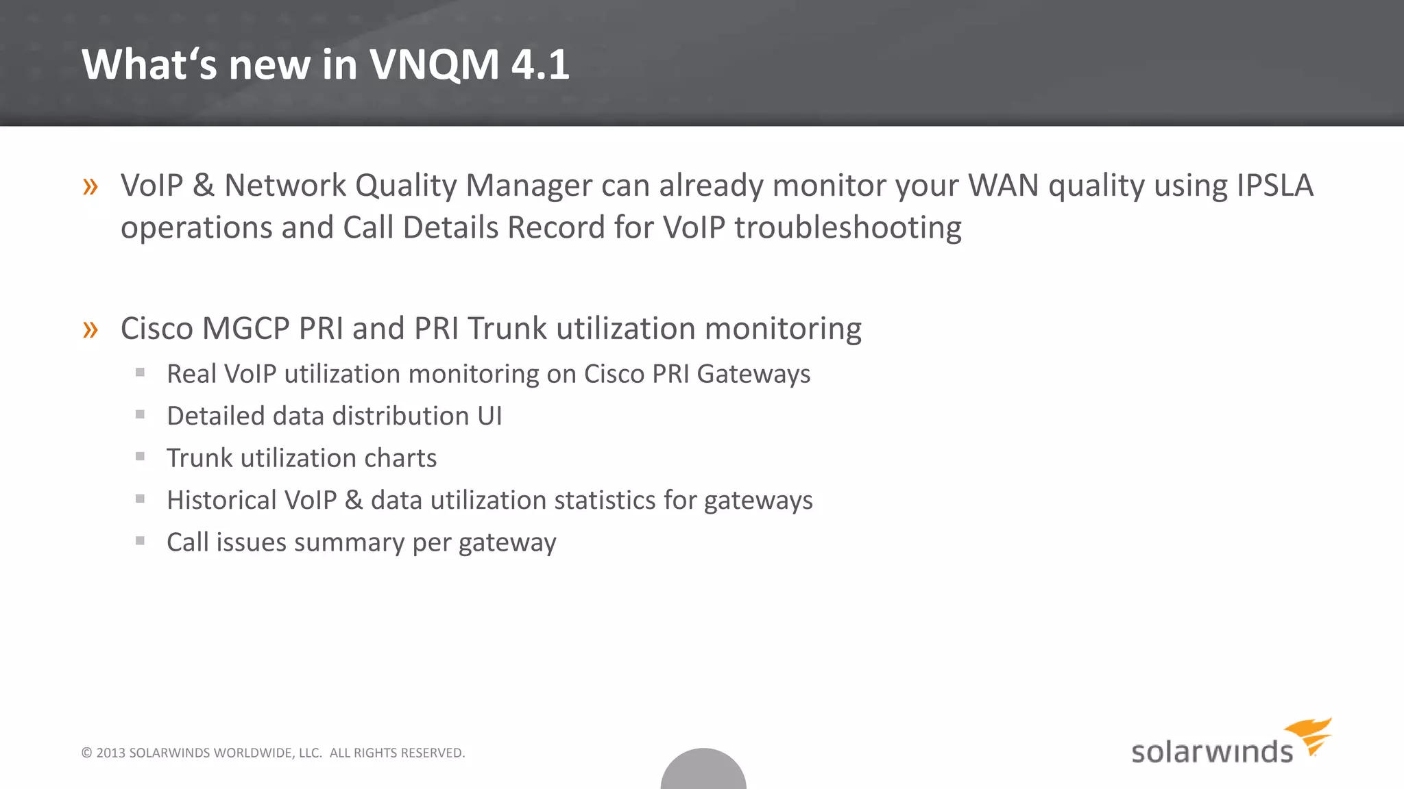 © 2013 SOLARWINDS WORLDWIDE, LLC. ALL RIGHTS RESERVED.
What‘s new in VNQM 4.1
» VoIP & Network Quality Manager can already monitor your WAN quality using IPSLA
operations and Call Details Record for VoIP troubleshooting
» Cisco MGCP PRI and PRI Trunk utilization monitoring
 Real VoIP utilization monitoring on Cisco PRI Gateways
 Detailed data distribution UI
 Trunk utilization charts
 Historical VoIP & data utilization statistics for gateways
 Call issues summary per gateway
 