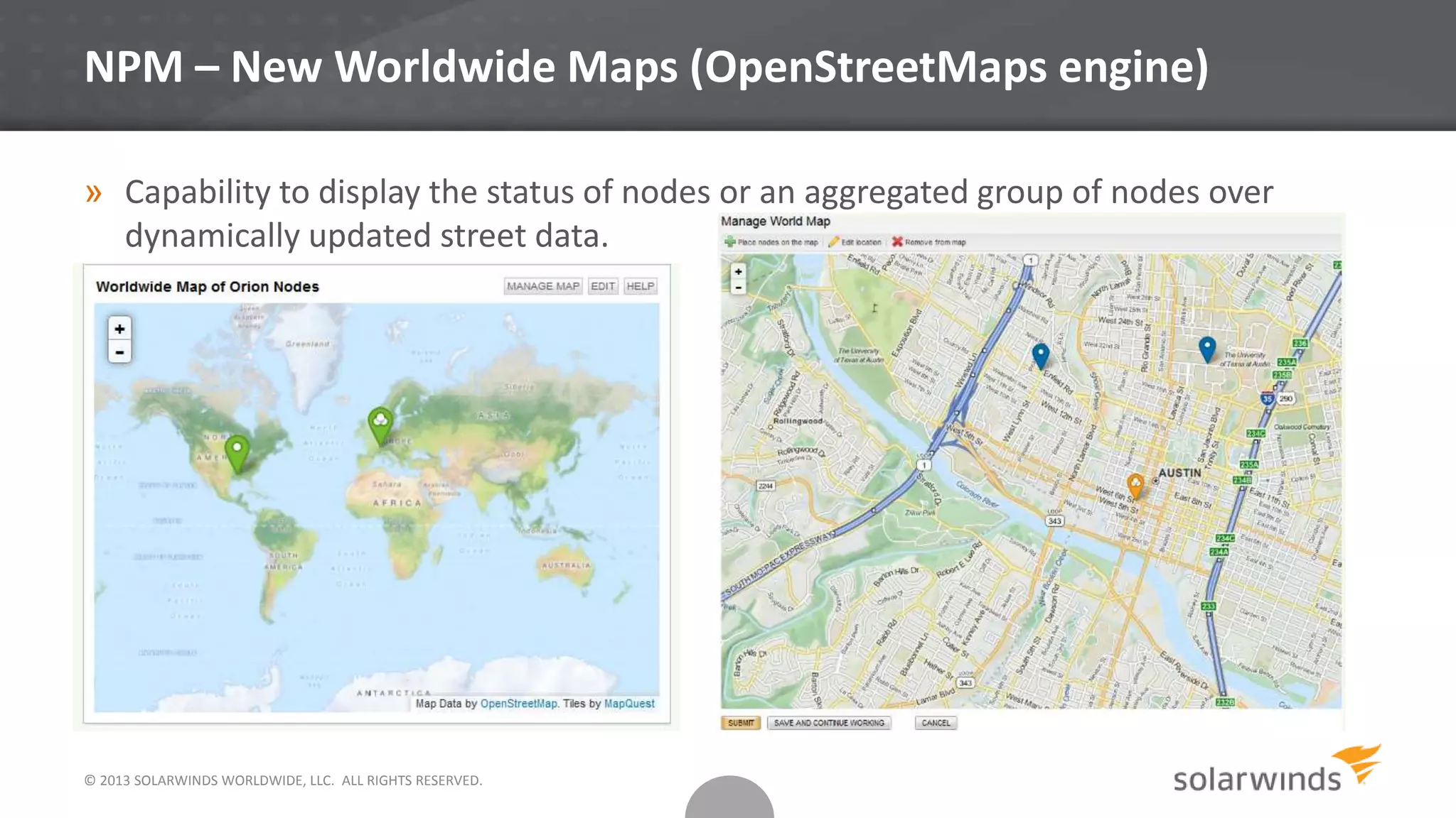 © 2013 SOLARWINDS WORLDWIDE, LLC. ALL RIGHTS RESERVED.
NPM – New Worldwide Maps (OpenStreetMaps engine)
» Capability to display the status of nodes or an aggregated group of nodes over
dynamically updated street data.
 
