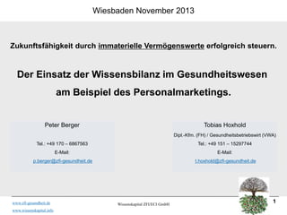 Wiesbaden November 2013

Zukunftsfähigkeit durch immaterielle Vermögenswerte erfolgreich steuern.

Der Einsatz der Wissensbilanz im Gesundheitswesen
am Beispiel des Personalmarketings.

Peter Berger

Tobias Hoxhold
Dipl.-Kfm. (FH) / Gesundheitsbetriebswirt (VWA)

Tel.: +49 170 – 6867563

Tel.: +49 151 – 15297744

E-Mail:

E-Mail:

p.berger@zfi-gesundheit.de

t.hoxhold@zfi-gesundheit.de

www.zfi-gesundheit.de
www.wissenskapital.info

Wissenskapital ZFI/ECI GmbH

1

 
