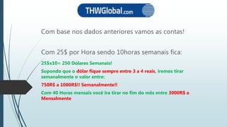 Com base nos dados anteriores vamos as contas!
Com 25$ por Hora sendo 10horas semanais fica:
25$x10= 250 Dólares Semanais!
Supondo que o dólar fique sempre entre 3 a 4 reais, iremos tirar
semanalmente o valor entre:
750R$ a 1000R$!! Semanalmente!!
Com 40 Horas mensais você ira tirar no fim do mês entre 3000R$ a
Mensalmente
 
