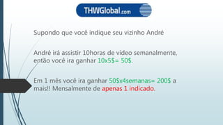 Supondo que você indique seu vizinho André
André irá assistir 10horas de vídeo semanalmente,
então você ira ganhar 10x5$= 50$.
Em 1 mês você ira ganhar 50$x4semanas= 200$ a
mais!! Mensalmente de apenas 1 indicado.
 