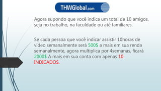 Agora supondo que você indica um total de 10 amigos,
seja no trabalho, na faculdade ou até familiares.
Se cada pessoa que você indicar assistir 10horas de
vídeo semanalmente será 500$ a mais em sua renda
semanalmente, agora multiplica por 4semanas, ficará
2000$ A mais em sua conta com apenas 10
INDICADOS.
 