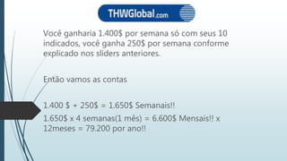 Você ganharia 1.400$ por semana só com seus 10
indicados, você ganha 250$ por semana conforme
explicado nos sliders anteriores.
Então vamos as contas
1.400 $ + 250$ = 1.650$ Semanais!!
1.650$ x 4 semanas(1 mês) = 6.600$ Mensais!! x
12meses = 79.200 por ano!!
 
