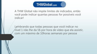 A THW Global não impõe limites de indicados, então
você pode indicar quantas pessoas for possíveis você
indicar!
Lembrando que todas pessoas que você indicar no
nível 1 irão lhe da 5$ por hora de vídeo que ela assistir,
com um máximo de 10horas semanais por pessoa
 