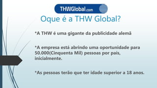 Oque é a THW Global?
*A THW é uma gigante da publicidade alemã
*A empresa está abrindo uma oportunidade para
50.000(Cinquenta Mil) pessoas por país,
inicialmente.
*As pessoas terão que ter idade superior a 18 anos.
 